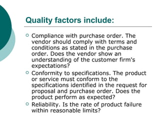 Quality factors include:
 Compliance with purchase order. The
vendor should comply with terms and
conditions as stated in the purchase
order. Does the vendor show an
understanding of the customer firm's
expectations?
 Conformity to specifications. The product
or service must conform to the
specifications identified in the request for
proposal and purchase order. Does the
product perform as expected?
 Reliability. Is the rate of product failure
within reasonable limits?
 