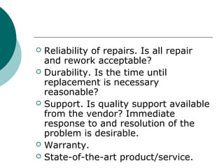  Reliability of repairs. Is all repair
and rework acceptable?
 Durability. Is the time until
replacement is necessary
reasonable?
 Support. Is quality support available
from the vendor? Immediate
response to and resolution of the
problem is desirable.
 Warranty.
 State-of-the-art product/service.
 
