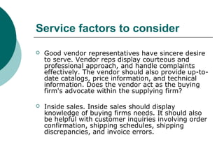 Service factors to consider
 Good vendor representatives have sincere desire
to serve. Vendor reps display courteous and
professional approach, and handle complaints
effectively. The vendor should also provide up-to-
date catalogs, price information, and technical
information. Does the vendor act as the buying
firm's advocate within the supplying firm?
 Inside sales. Inside sales should display
knowledge of buying firms needs. It should also
be helpful with customer inquiries involving order
confirmation, shipping schedules, shipping
discrepancies, and invoice errors.
 