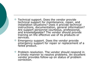  Technical support. Does the vendor provide
technical support for maintenance, repair, and
installation situations? Does it provide technical
instructions, documentation, general information?
Are support personnel courteous, professional,
and knowledgeable? The vendor should provide
training on the effective use of its products or
services.
 Emergency support. Does the vendor provide
emergency support for repair or replacement of a
failed product.
 Problem resolution. The vendor should respond in
a timely manner to resolve problems. An excellent
vendor provides follow-up on status of problem
correction.
 