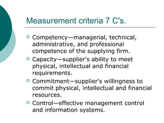 Measurement criteria 7 C's.
 Competency—managerial, technical,
administrative, and professional
competence of the supplying firm.
 Capacity—supplier's ability to meet
physical, intellectual and financial
requirements.
 Commitment—supplier's willingness to
commit physical, intellectual and financial
resources.
 Control—effective management control
and information systems.
 