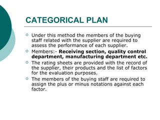 CATEGORICAL PLAN
 Under this method the members of the buying
staff related with the supplier are required to
assess the performance of each supplier.
 Members:- Receiving section, quality control
department, manufacturing department etc.
 The rating sheets are provided with the record of
the supplier, their products and the list of factors
for the evaluation purposes.
 The members of the buying staff are required to
assign the plus or minus notations against each
factor.
 