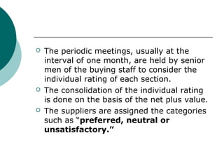  The periodic meetings, usually at the
interval of one month, are held by senior
men of the buying staff to consider the
individual rating of each section.
 The consolidation of the individual rating
is done on the basis of the net plus value.
 The suppliers are assigned the categories
such as “preferred, neutral or
unsatisfactory.”
 