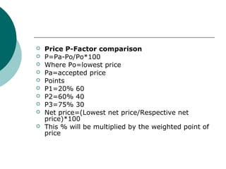 Price P-Factor comparison
 P=Pa-Po/Po*100
 Where Po=lowest price
 Pa=accepted price
 Points
 P1=20% 60
 P2=60% 40
 P3=75% 30
 Net price=(Lowest net price/Respective net
price)*100
 This % will be multiplied by the weighted point of
price
 