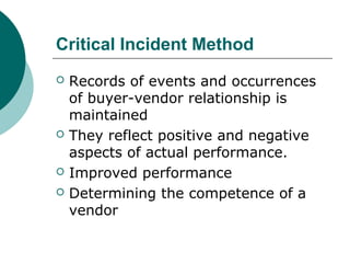 Critical Incident Method
 Records of events and occurrences
of buyer-vendor relationship is
maintained
 They reflect positive and negative
aspects of actual performance.
 Improved performance
 Determining the competence of a
vendor
 