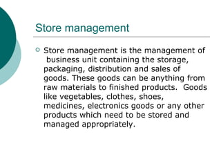 Store management
 Store management is the management of
business unit containing the storage,
packaging, distribution and sales of
goods. These goods can be anything from
raw materials to finished products. Goods
like vegetables, clothes, shoes,
medicines, electronics goods or any other
products which need to be stored and
managed appropriately.
 