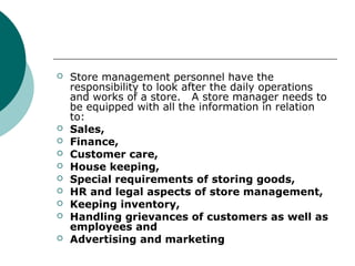  Store management personnel have the
responsibility to look after the daily operations
and works of a store. A store manager needs to
be equipped with all the information in relation
to:
 Sales,
 Finance,
 Customer care,
 House keeping,
 Special requirements of storing goods,
 HR and legal aspects of store management,
 Keeping inventory,
 Handling grievances of customers as well as
employees and
 Advertising and marketing
 