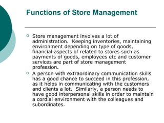 Functions of Store Management
 Store management involves a lot of
administration. Keeping inventories, maintaining
environment depending on type of goods,
financial aspects of related to stores such as
payments of goods, employees etc and customer
services are part of store management
profession.
 A person with extraordinary communication skills
has a good chance to succeed in this profession,
as it helps in communicating with the customers
and clients a lot. Similarly, a person needs to
have good interpersonal skills in order to maintain
a cordial environment with the colleagues and
subordinates.
 