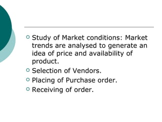  Study of Market conditions: Market
trends are analysed to generate an
idea of price and availability of
product.
 Selection of Vendors.
 Placing of Purchase order.
 Receiving of order.
 