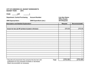 CITY OF HOBOKEN O.E. BUDGET WORKSHEETS
BUDGET YEAR:     2010

PAGE             1 OF                1

Department: Central Purchasing           Account Number:                    Line Item Name:
                                                                            Office Supply
2009 Appropriation:                      2009 Expenditure (est.):           2010 Request:

Description and Detailed Explanation*                                           Request       Recommended#


Toners for two (2) HP printers located in Division                                  270.00           270.00
                                                                                                         -
                                                                                                         -
                                                                                                         -
                                                                                                         -
                                                                                                         -
                                                                                                         -
                                                                                                         -
                                                                                                         -
                                                                                                         -
                                                                                                         -
                                                                                                         -
                                                                                                         -
                                                                                                         -
                                                                                                         -
                                                                                                         -
* Describe all components that comprise this line item with         Total         270.00           270.00
  justifications for any proposed increases or decreases.
  Attach documentation as necessary
 