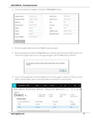 USER MANUAL – Purchasing Assistant
www.appjetty.com 9
 You can also add a new supplier by clicking on ‘Add Supplier’ button.
 Fill in the supplier details and click on ‘Save’ to add the supplier
 Select the products and click on ‘Create PO’ button. This will create a Purchase Order based on the
selection of suppliers and a success message will appear. Click on ‘OK’ button to continue
 Once a P.O is generated, it will be displayed on the order page as shown in reference screen
below. Purchase Orders will be created and visible as created PO’s as shown below.
 