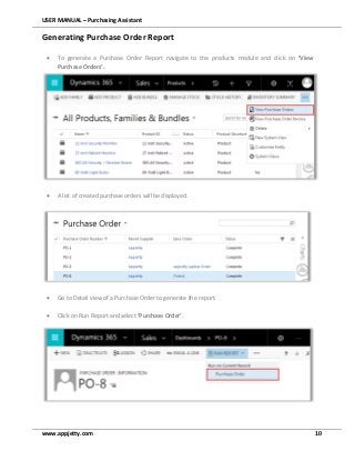 USER MANUAL – Purchasing Assistant
www.appjetty.com 10
Generating Purchase Order Report
 To generate a Purchase Order Report navigate to the products module and click on ‘View
Purchase Orders’.
 A list of created purchase orders will be displayed.
 Go to Detail view of a Purchase Order to generate the report.
 Click on Run Report and select ‘Purchase Order’.
 