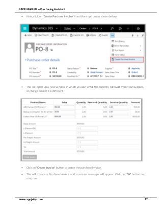 USER MANUAL – Purchasing Assistant
www.appjetty.com 12
 Now, click on ‘Create Purchase Invoice’ from More options as shown below.
 This will open up a new window in which you can enter the quantity received from your supplier,
or change price if it is different.
 Click on ‘Create Invoice’ button to create the purchase invoice.
 This will create a Purchase Invoice and a success message will appear. Click on ‘OK’ button to
continue
 