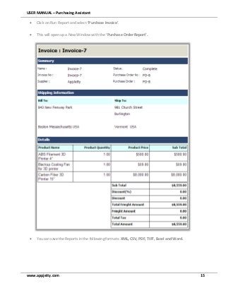 USER MANUAL – Purchasing Assistant
www.appjetty.com 15
 Click on Run Report and select ‘Purchase Invoice’.
 This will open up a New Window with the ‘Purchase Order Report’.
 You can save the Reports in the following formats: XML, CSV, PDF, TIFF, Excel and Word.
 