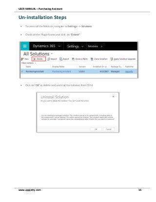 USER MANUAL – Purchasing Assistant
www.appjetty.com 16
Un-installation Steps
 To uninstall the Solution, navigate to Settings - > Solutions
 Check on the Plugin Name and click on ‘Delete’
 Click on ‘OK’ to delete and uninstall the solution from CRM.



 