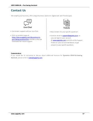 USER MANUAL – Purchasing Assistant
www.appjetty.com 17
Contact Us
We simplify your business, offer unique business solution in digital web and IT landscapes.
Customization:
If you would like to customize or discuss about additional features for Dynamics CRM Purchasing
Assistant, please write to sales@appjetty.com
Live Chat
 Get instant support with our Live Chat.
 Visit our product page at:
https://www.appjetty.com/dynamicscrm-
purchasing-assistant.htm andclickontheLive
Chat buttonfor instant support.
Tickets
 Raise tickets for your specific question!
 Send an email to support@appjetty.com or
you can login to your account
@ www.appjetty.com and click on My Support
Tickets on your account dashboard, to get
answers to your specific questions.
 