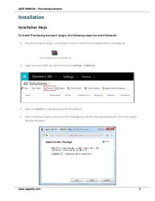 USER MANUAL – Purchasing Assistant
www.appjetty.com 2
Installation
Installation Steps
To install ‘Purchasing Assistant’ plugin, the following steps has to be followed:
 On purchasing the plugin, you will get a zip file named PurchasingAssistant_managed.zip.
PurchasingAssistant_managed.zip
 Login into your CRM Account and click on settings ->solutions
 Click on ‘Import’ to upload and install the Solution.
 Click on Browse button and choose the Package Zip File for Purchasing Assistant from the Import
Solution Window
 