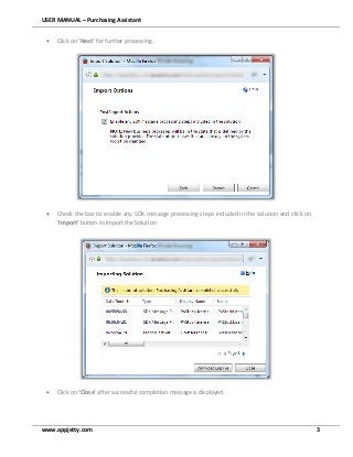 USER MANUAL – Purchasing Assistant
www.appjetty.com 3
 Click on ‘Next’ for further processing.
 Check the box to enable any SDK message processing steps included in the solution and click on
‘Import’ button to Import the Solution
 Click on ‘Close’ after successful completion message is displayed.
 