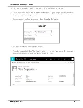 USER MANUAL – Purchasing Assistant
www.appjetty.com 6
 You can directly assign a supplier for a product or add a new supplier and then assign.
 To assign a supplier click on ‘Assign Supplier’ button. This will open up a pop up with a dropdown
to choose a supplier for the product.
 Select a supplier from the dropdown and click on ‘Assign Supplier’ button.
 You can also add a new supplier for the product.
 To add a new supplier click on ‘Add Supplier’ button. This will open up a new window where you
can enter the details of a supplier and add the supplier to the list.
 