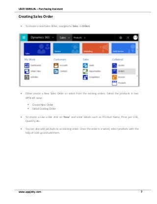 USER MANUAL – Purchasing Assistant
www.appjetty.com 7
Creating Sales Order
 To create a new Sales Order, navigate to Sales -> Orders
 Either create a New Sales Order or select from the existing orders. Select the products in two
different ways :
 Create New Order
 Select Existing Order
 To create a new order click on ‘New’ and enter details such as: Product Name, Price per Unit,
Quantity etc.
 You can also add products to an existing order. Once the order is created, select products with the
help of look up and add them.
 