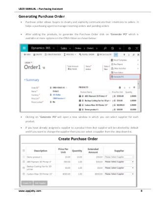 USER MANUAL – Purchasing Assistant
www.appjetty.com 8
Generating Purchase Order
 Purchase order allows buyers to clearly and explicitly communicate their intentions to sellers. It
helps a purchasing agent to manage incoming orders and pending orders
 After adding the products, to generate the Purchase Order click on ‘Generate PO’ which is
available at more options on the CRM ribbon as shown below:
 Clicking on ‘Generate PO’ will open a new window in which you can select supplier for each
product.
 If you have already assigned a supplier to a product then that supplier will be selected by default
and if you want to change the supplier then you can select a supplier from the dropdown list.
 