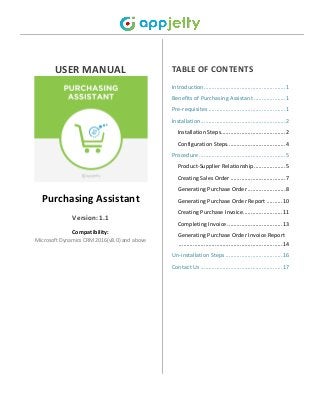 USER MANUAL
Purchasing Assistant
Version: 1.1
Compatibility:
Microsoft Dynamics CRM 2016(v8.0) and above
TABLE OF CONTENTS
Introduction....................................................1
Benefits of Purchasing Assistant ....................1
Pre-requisites .................................................1
Installation......................................................2
Installation Steps.........................................2
Configuration Steps.....................................4
Procedure .......................................................5
Product-Supplier Relationship....................5
Creating Sales Order ...................................7
Generating Purchase Order ........................8
Generating Purchase Order Report ..........10
Creating Purchase Invoice.........................11
Completing Invoice ...................................13
Generating Purchase Order Invoice Report
..................................................................14
Un-installation Steps ....................................16
Contact Us ....................................................17
 