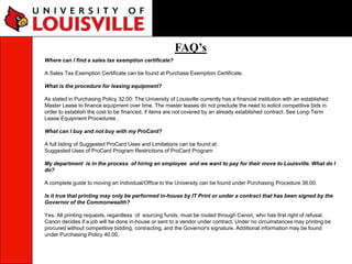 FAQ’s
Where can I find a sales tax exemption certificate?
A Sales Tax Exemption Certificate can be found at Purchase Exemption Certificate.
What is the procedure for leasing equipment?
As stated in Purchasing Policy 32.00: The University of Louisville currently has a financial institution with an established
Master Lease to finance equipment over time. The master leases do not preclude the need to solicit competitive bids in
order to establish the cost to be financed, if items are not covered by an already established contract. See Long-Term
Lease Equipment Procedures .
What can I buy and not buy with my ProCard?
A full listing of Suggested ProCard Uses and Limitations can be found at:
Suggested Uses of ProCard Program Restrictions of ProCard Program
My department is in the process of hiring an employee and we want to pay for their move to Louisville. What do I
do?
A complete guide to moving an Individual/Office to the University can be found under Purchasing Procedure 38.00.
Is it true that printing may only be performed in-house by IT Print or under a contract that has been signed by the
Governor of the Commonwealth?
Yes. All printing requests, regardless of sourcing funds, must be routed through Canon, who has first right of refusal.
Canon decides if a job will be done in-house or sent to a vendor under contract. Under no circumstances may printing be
procured without competitive bidding, contracting, and the Governor's signature. Additional information may be found
under Purchasing Policy 40.00.
 