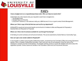 FAQ’s
I have a budget error on a requisition/purchase order. Who can help me resolve this?
Listed below are a few reasons why your requisition would have a budget error.
1. No Budget Exists
2. Budget date out of bounds
3. Document Tolerance. In all instances notify your UBM first and if it is on a grant contact Grants Management.
Where can I find a copy of the bid that was sent out for my department?
All Bids/RFPs issued and announced Awards can be found at: Invitation to Bids and Requests for Proposals or
Awarded Bids and Requests for Proposals
Where can I find a list of contracts available for use through Purchasing?
A full listing of current contracts can be found at Contracts. This can be searched by Vendor Name or Commodity Type.
How can I get a new vendor added to Peoplesoft?
A new Supplier is added via the Supplier OnBoarding system, accessed from the Controller's Office Accounting Operations
website. Click on Supplier OnBoarding Information. Log-in with your user ID and password. Enter the name of the
individual or company and their email address. The Supplier will then receive an email with detailed instructions about the
registration process. Vendor issues are handled in the Controller's Office and not Procurement Services.
 