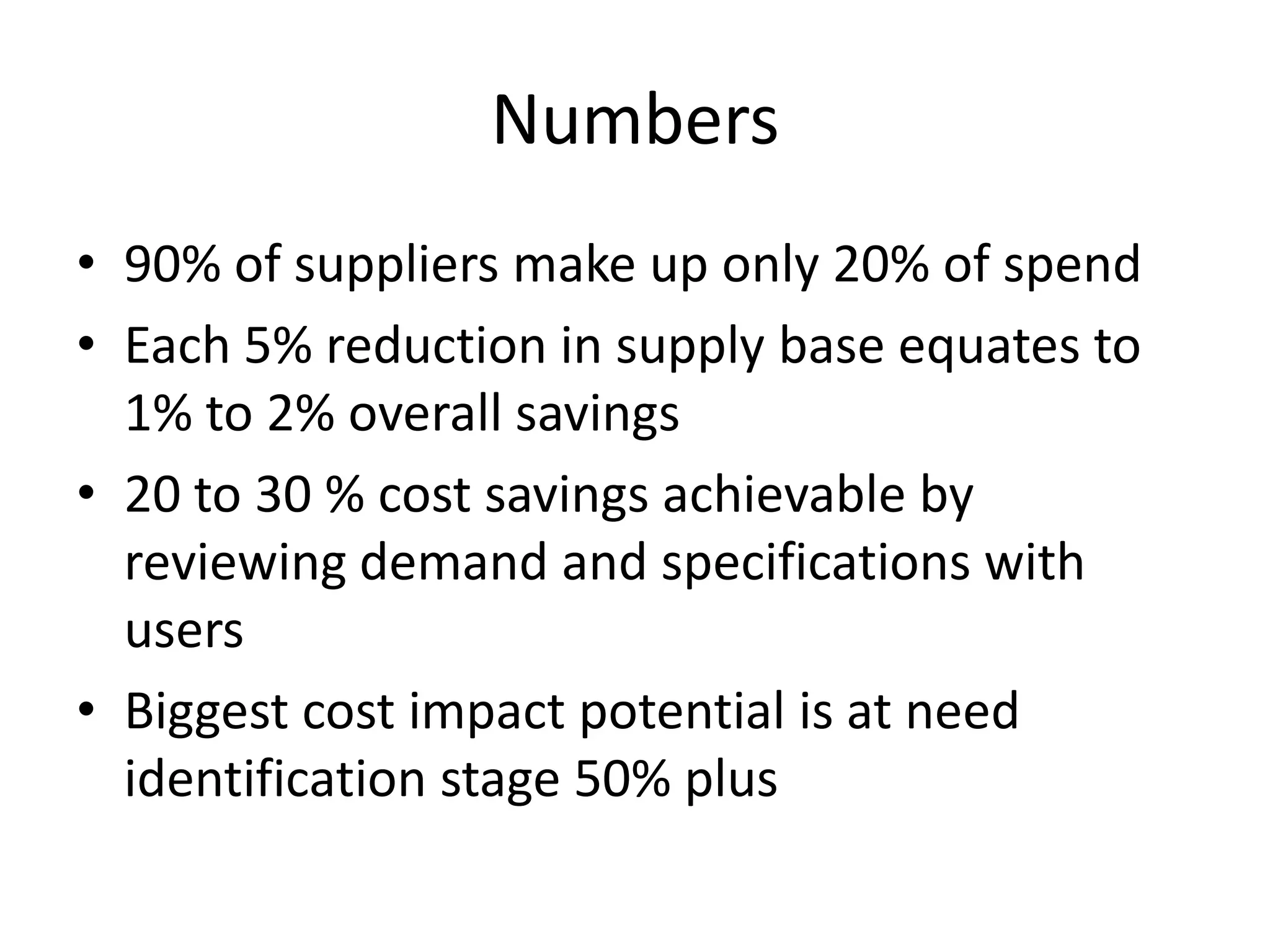 Numbers
• 90% of suppliers make up only 20% of spend
• Each 5% reduction in supply base equates to
  1% to 2% overall savings
• 20 to 30 % cost savings achievable by
  reviewing demand and specifications with
  users
• Biggest cost impact potential is at need
  identification stage 50% plus
 