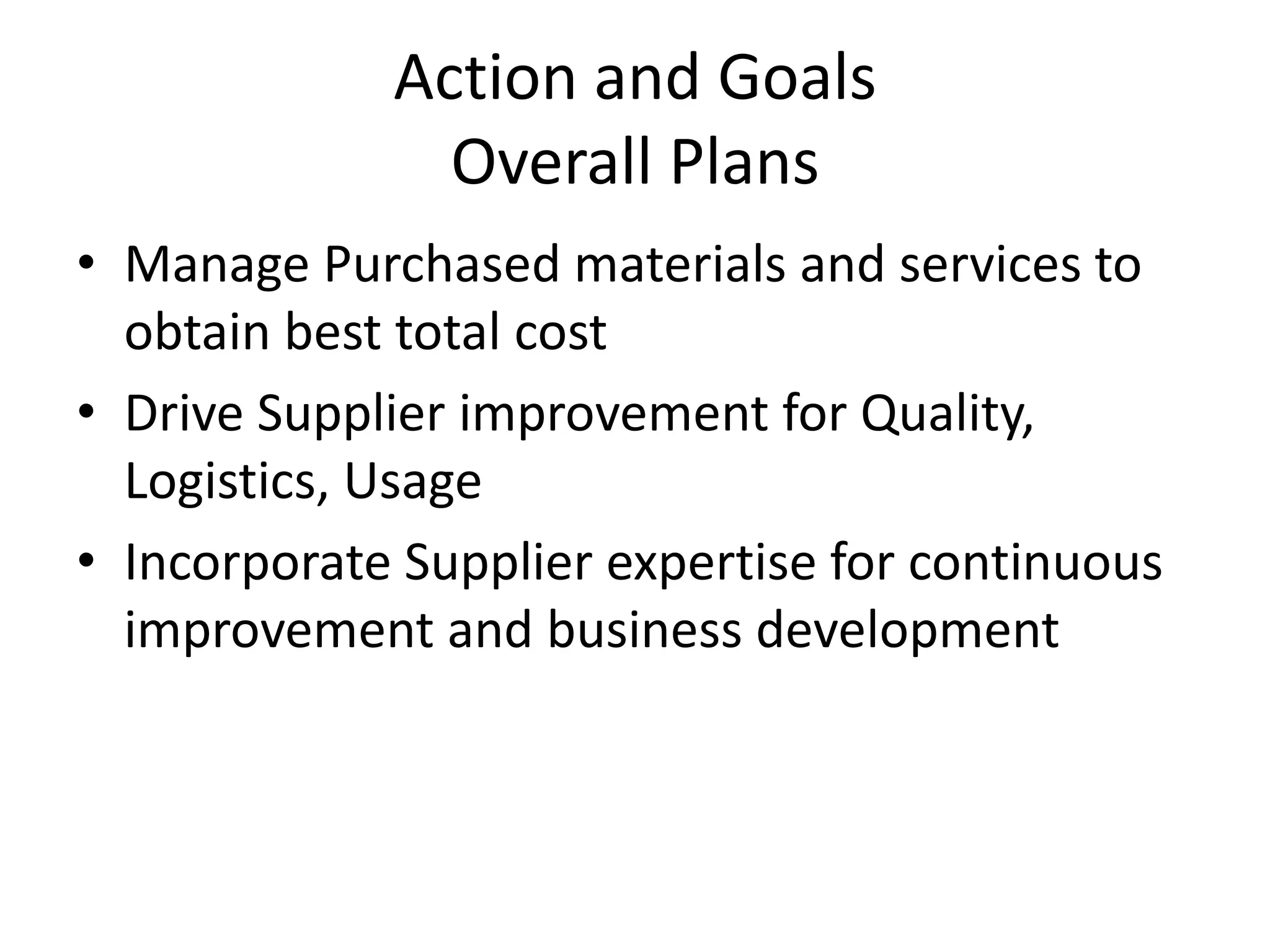 Action and Goals
               Overall Plans
• Manage Purchased materials and services to
  obtain best total cost
• Drive Supplier improvement for Quality,
  Logistics, Usage
• Incorporate Supplier expertise for continuous
  improvement and business development
 