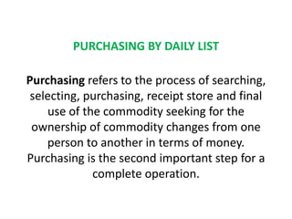 PURCHASING BY DAILY LIST
Purchasing refers to the process of searching,
selecting, purchasing, receipt store and final
use of the commodity seeking for the
ownership of commodity changes from one
person to another in terms of money.
Purchasing is the second important step for a
complete operation.
 