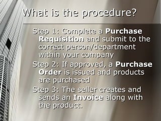 What is the procedure? Step 1: Complete a  Purchase Requisition  and submit to the correct person/department within your company Step 2: If approved, a  Purchase Order  is issued and products are purchased Step 3: The seller creates and sends an  Invoice  along with the product. 