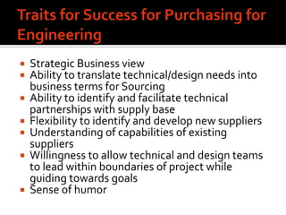    Strategic Business view
   Ability to translate technical/design needs into
    business terms for Sourcing
   Ability to identify and facilitate technical
    partnerships with supply base
   Flexibility to identify and develop new suppliers
   Understanding of capabilities of existing
    suppliers
   Willingness to allow technical and design teams
    to lead within boundaries of project while
    guiding towards goals
   Sense of humor
 
