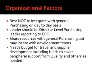    Best NOT to integrate with general
    Purchasing on day to day basis
   Leader should be Director Level Purchasing
    leader reporting to CPO
   Share resources with general Purchasing but
    may locate with development teams
   Needs budget for travel and supplier
    development including funds to cover
    peripheral support from Quality and others as
    needed
 