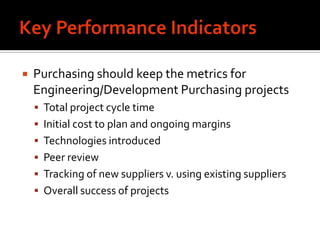    Purchasing should keep the metrics for
    Engineering/Development Purchasing projects
     Total project cycle time
     Initial cost to plan and ongoing margins
     Technologies introduced
     Peer review
     Tracking of new suppliers v. using existing suppliers
     Overall success of projects
 