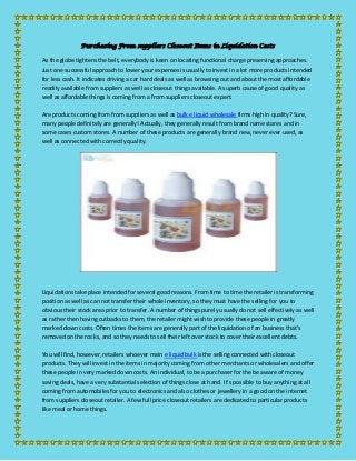 Purchasing From suppliers Closeout Items in Liquidation Costs

As the globe tightens the belt, everybody is keen on locating functional charge preserving approaches.
Just one successful approach to lower your expenses is usually to invest in a lot more products intended
for less cash. It indicates driving a car hard deals as well as browsing out and about the most affordable
readily available from suppliers as well as closeout things available. A superb cause of good quality as
well as affordable things is coming from a from suppliers closeout expert.
Are products coming from from suppliers as well as bulk e liquid wholesale firms high in quality? Sure,
many people definitely are generally! Actually, they generally result from brand name stores and in
some cases custom stores. A number of these products are generally brand new, never ever used, as
well as connected with correctly quality.

Liquidations take place intended for several good reasons. From time to time the retailer is transforming
position as well as can not transfer their whole inventory, so they must have the selling for you to
obvious their stock area prior to transfer. A number of things purely usually do not sell effectively as well
as rather then having cutbacks to them, the retailer might wish to provide these people in greatly
marked down costs. Often times the items are generally part of the liquidation of an business that's
removed on the rocks, and so they needs to sell their left over stock to cover their excellent debts.
You will find, however, retailers whoever main e liquid bulk is the selling connected with closeout
products. They will invest in the items in majority coming from other merchants or wholesalers and offer
these people in very marked down costs. An individual, to be a purchaser for the be aware of money
saving deals, have a very substantial selection of things close at hand. It's possible to buy anything at all
coming from automobiles for you to electronics and also clothes or jewellery in a good on the internet
from suppliers closeout retailer. A few full price closeout retailers are dedicated to particular products
like meal or home things.

 