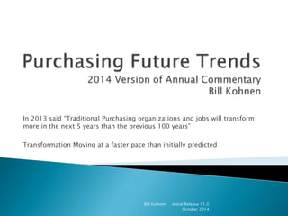 In 2013 said “Traditional Purchasing organizations and jobs will transform
more in the next 5 years than the previous 100 years”
Transformation Moving at a faster pace than initially predicted
Bill Kohnen Initial Release V1.0
October 2014
 
