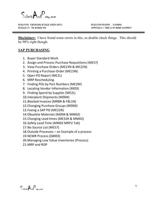 Revelation: Purchasing Detailed Screen Shots      Revelation Revision #: Planning
Revealed to: The Bearded One                      Approved b y: There is no higher authority



Disclaimer: I have found some errors in this, so double check things. This should
be 98% right though.

SAP PURCHASING

    1. Buyer Standard Work
    2. Assign and Process Purchase Requisitions (ME57)
    3. View Purchase Orders (ME23N & ME22N)
    4. Printing a Purchase Order (ME23N)
    5. Open PO Report (ME2L)
    6. MRP Rescheduling
    7. Finding POs by Part Numbers (ME2M)
    8. Locating Vendor Information (XK03)
    9. Finding Spend by Supplier (ME2L)
    10. Interplant Shipments (MD04)
    11. Blocked Invoices (MRBR & FBL1N)
    12. Changing Purchase Groups (MD04)
    13. Faxing a SAP PO (ME22N)
    14. Obsolete Materials (MD04 & MM02)
    15. Changing Lead times (ME32K & MM02)
    16. Safety Lead Time (MM02 MRP2 Tab)
    17. No Source List (ME57)
    18. Outside Processes – an Example of a process
    19. NCMR Process (QM03)
    20. Managing Low Value Inventories (Process)
    21. MRP and ROP




                                                                                               1
 