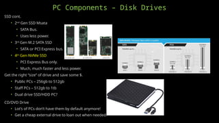 PC Components – Disk Drives
SSD cont.
• 2nd
Gen SSD Msata
• SATA Bus.
• Uses less power.
• 3rd
Gen M.2 SATA SSD
• SATA or PCI Express bus.
• 4th
Gen NVMe SSD
• PCI Express Bus only.
• Much, much faster and less power.
Get the right “size” of drive and save some $.
• Public PCs – 256gb to 512gb
• Staff PCs – 512gb to 1tb
• Dual drive SSD/HDD PC?
CD/DVD Drive
• Lot’s of PCs don’t have them by default anymore!
• Get a cheap external drive to loan out when needed.
 