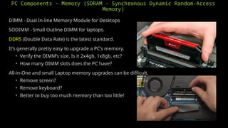PC Components – Memory (SDRAM - Synchronous Dynamic Random-Access
Memory)
DIMM - Dual In-line Memory Module for Desktops
SODIMM - Small Outline DIMM for laptops.
DDR5 (Double Data Rate) is the latest standard.
It’s generally pretty easy to upgrade a PC’s memory.
• Verify the DIMM’s size. Is it 2x4gb, 1x8gb, etc?
• How many DIMM slots does the PC have?
All-in-One and small Laptop memory upgrades can be difficult.
• Remove screen?
• Remove keyboard?
• Better to buy too much memory than too little!
 