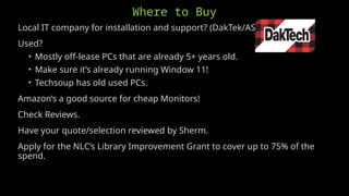 Where to Buy
Local IT company for installation and support? (DakTek/ASUS)
Used?
• Mostly off-lease PCs that are already 5+ years old.
• Make sure it’s already running Window 11!
• Techsoup has old used PCs.
Amazon’s a good source for cheap Monitors!
Check Reviews.
Have your quote/selection reviewed by Sherm.
Apply for the NLC’s Library Improvement Grant to cover up to 75% of the
spend.
 