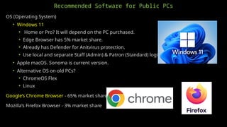 Recommended Software for Public PCs
OS (Operating System)
• Windows 11
• Home or Pro? It will depend on the PC purchased.
• Edge Browser has 5% market share.
• Already has Defender for Anitvirus protection.
• Use local and separate Staff (Admin) & Patron (Standard) logins.
• Apple macOS. Sonoma is current version.
• Alternative OS on old PCs?
• ChromeOS Flex
• Linux
Google’s Chrome Browser - 65% market share
Mozilla’s Firefox Browser - 3% market share
 