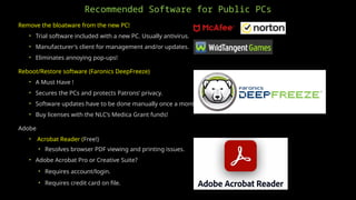 Recommended Software for Public PCs
Remove the bloatware from the new PC!
• Trial software included with a new PC. Usually antivirus.
• Manufacturer's client for management and/or updates.
• Eliminates annoying pop-ups!
Reboot/Restore software (Faronics DeepFreeze)
• A Must Have !
• Secures the PCs and protects Patrons’ privacy.
• Software updates have to be done manually once a month.
• Buy licenses with the NLC’s Medica Grant funds!
Adobe
• Acrobat Reader (Free!)
• Resolves browser PDF viewing and printing issues.
• Adobe Acrobat Pro or Creative Suite?
• Requires account/login.
• Requires credit card on file.
 