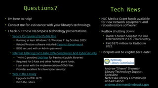 Andrew “Sherm” Sherman
Library Technology Support
Specialist
Nebraska Library Commission
402-471-4559
andrew.sherman@nebraska.gov
• I’m here to help!
• Contact me for assistance with your library’s technology.
• Check out these NCompass technology presentations.
• Secure Computers For Public Use
• Running at least Windows 10. Windows 11 by October, 2025!
• Reboot/Restore software installed (Faronic’s DeepFreeze).
• BIOS secured with an Admin password.
• Internet Filtering For E-Rate CIPA Compliance And Cybersecurity
• The NLC provides DNSFilter for free to NE public libraries!
• Required for E-Rate and other federal grant funds.
• I can assist with the implementation of DNSFilter.
• Provides excellent first level cybersecurity!
• WiFi In the Library
• Upgrade to WiFi 6E/7!
• Ditch the cables.
Questions? Tech News
• NLC Medica Grant funds available
for new network equipment and
reboot/restore software!
• Redbox shutting down!
• Owner Chicken Soup for the Soul
Entertainment in Ch. 7 bankruptcy.
• Paid $375 million for Redbox in
2022.
• Hotspots will be eligible for E-rate!
 