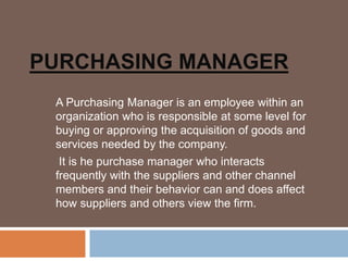 PURCHASING MANAGER
A Purchasing Manager is an employee within an
organization who is responsible at some level for
buying or approving the acquisition of goods and
services needed by the company.
It is he purchase manager who interacts
frequently with the suppliers and other channel
members and their behavior can and does affect
how suppliers and others view the firm.
 