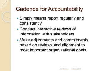 Cadence for Accountability
 Simply means report regularly and
consistently
 Conduct interactive reviews of
information with stakeholders
 Make adjustments and commitments
based on reviews and alignment to
most important organizational goals
Bill Kohnen October 2013
 