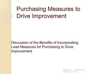 Purchasing Measures to
Drive Improvement
Discussion of the Benefits of Incorporating
Lead Measures for Purchasing to Drive
Improvement
Bill Kohnen October 2013
Updated June 2014
 
