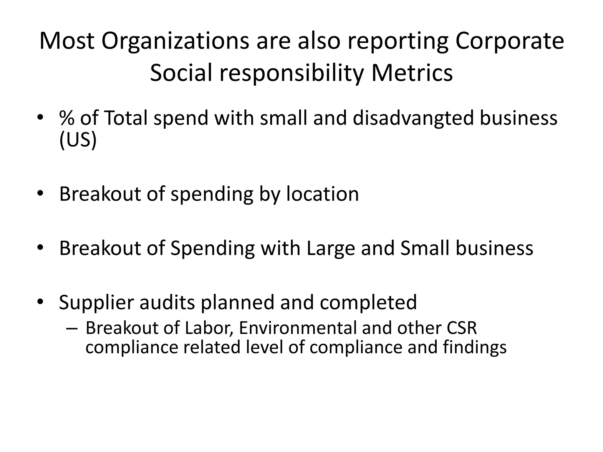 Most Organizations are also reporting Corporate
         Social responsibility Metrics
• % of Total spend with small and disadvangted business
  (US)

• Breakout of spending by location

• Breakout of Spending with Large and Small business

• Supplier audits planned and completed
   – Breakout of Labor, Environmental and other CSR
     compliance related level of compliance and findings
 