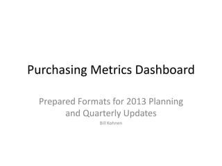 Purchasing Metrics Dashboard

 Prepared Formats for 2013 Planning
       and Quarterly Updates
               Bill Kohnen
 