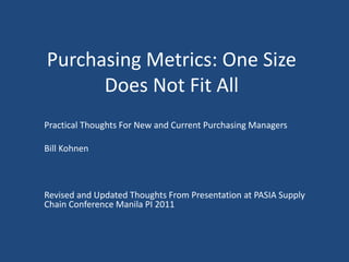 Purchasing Metrics: One Size
Does Not Fit All
Practical Thoughts For New and Current Purchasing Managers
Bill Kohnen
Revised and Updated Thoughts From Presentation at PASIA Supply
Chain Conference Manila PI 2011
 
